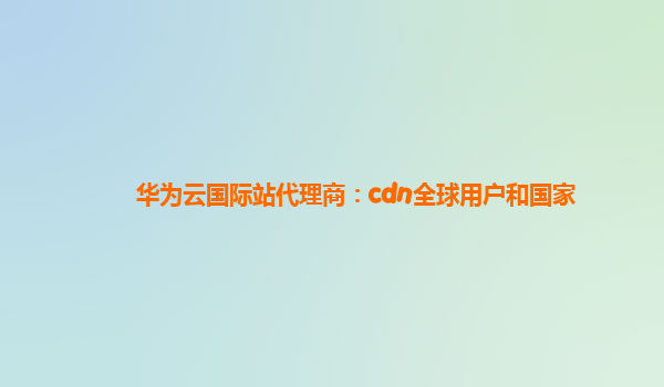 华为云国际站代理商：cdn全球用户和国家