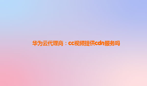 华为云代理商：cc视频提供cdn服务吗