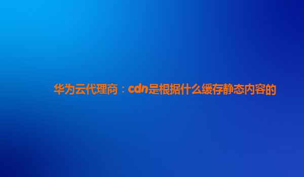 华为云代理商：cdn是根据什么缓存静态内容的