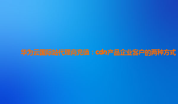 华为云国际站代理商充值：cdn产品企业客户的两种方式