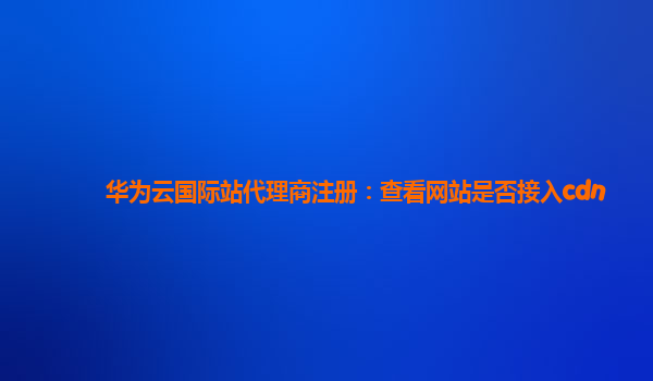 华为云国际站代理商注册：查看网站是否接入cdn