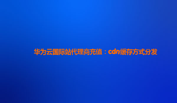 华为云国际站代理商充值：cdn缓存方式分发