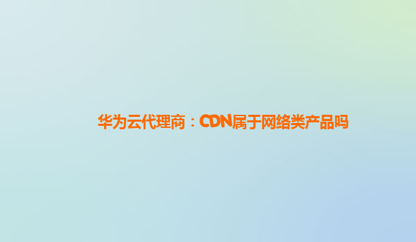 华为云代理商：CDN属于网络类产品吗