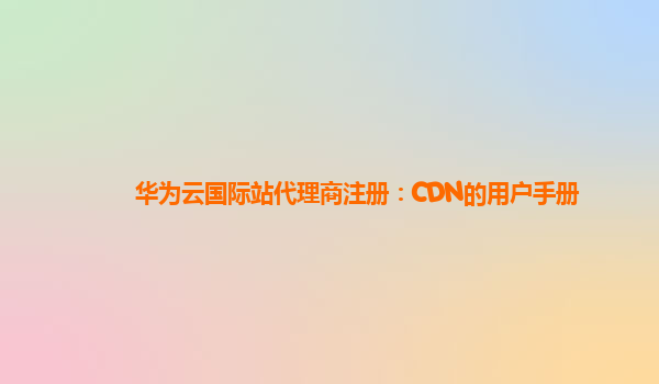 华为云国际站代理商注册：CDN的用户手册