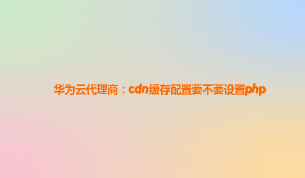 华为云代理商：cdn缓存配置要不要设置php