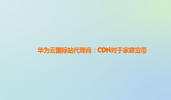 华为云国际站代理商：CDN对于家庭宽带