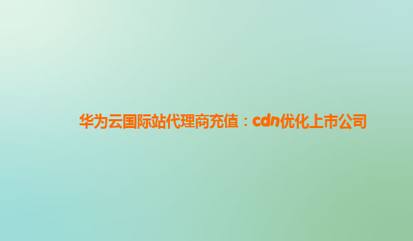 华为云国际站代理商充值：cdn优化上市公司