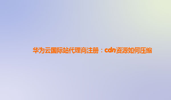 华为云国际站代理商注册：cdn资源如何压缩