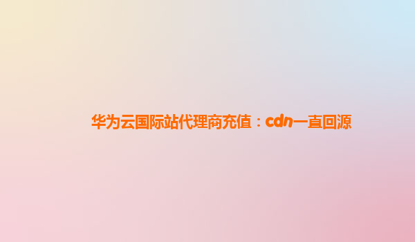 华为云国际站代理商充值：cdn一直回源