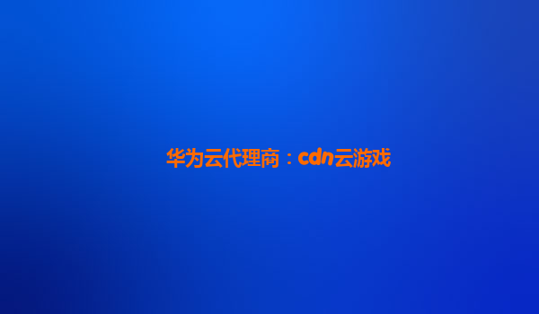 华为云代理商：cdn云游戏