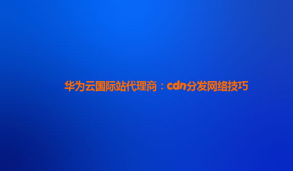 华为云国际站代理商：cdn分发网络技巧