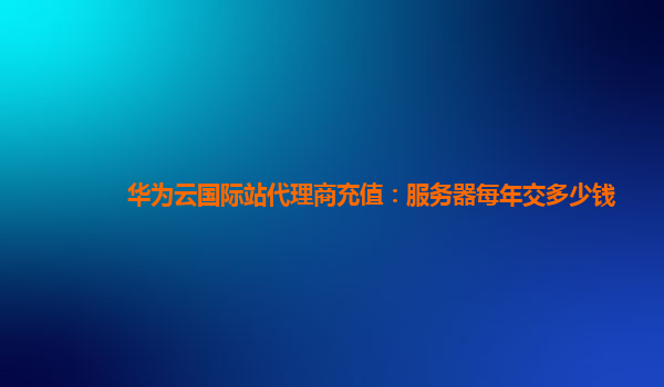 华为云国际站代理商充值：服务器每年交多少钱