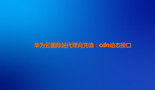 华为云国际站代理商充值：cdn动态接口