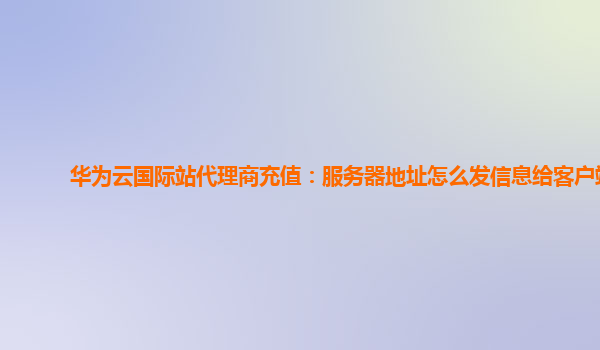 华为云国际站代理商充值：服务器地址怎么发信息给客户端