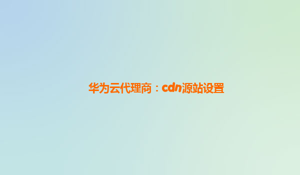 华为云代理商：cdn源站设置