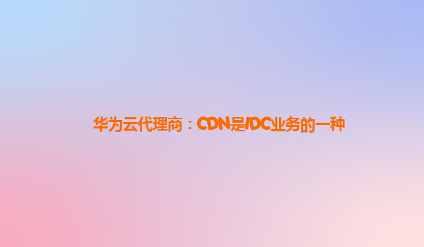 华为云代理商：CDN是IDC业务的一种