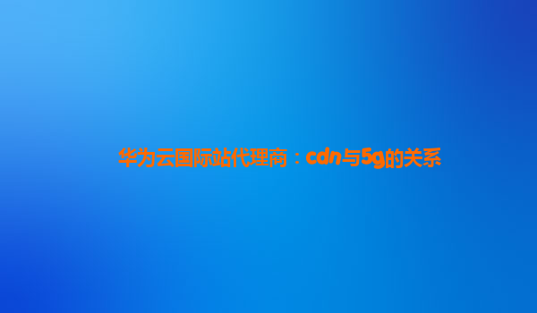 华为云国际站代理商：cdn与5g的关系