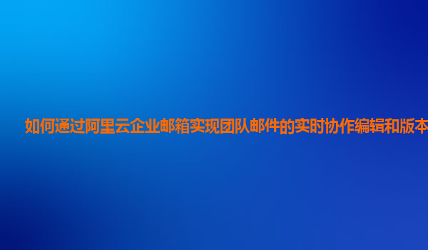 如何通过阿里云企业邮箱实现团队邮件的实时协作编辑和版本管理？