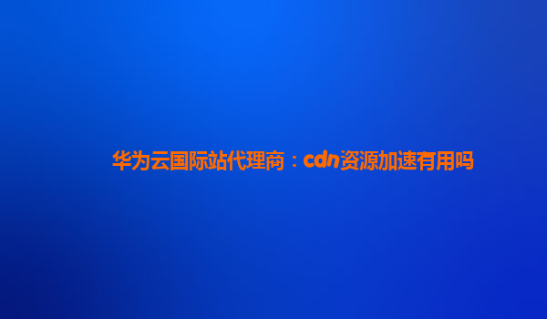 华为云国际站代理商：cdn资源加速有用吗