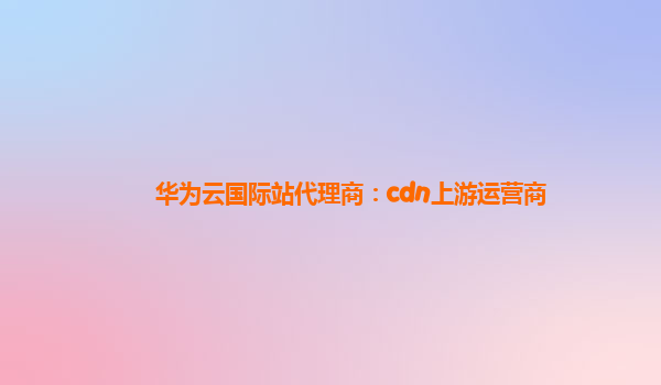 华为云国际站代理商：cdn上游运营商