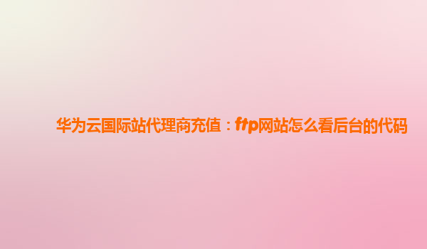 华为云国际站代理商充值：ftp网站怎么看后台的代码