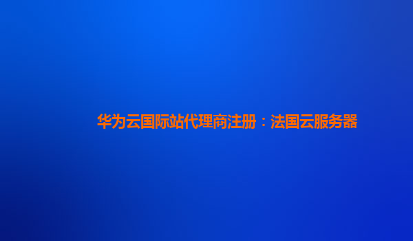 华为云国际站代理商注册：法国云服务器