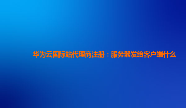 华为云国际站代理商注册：服务器发给客户端什么