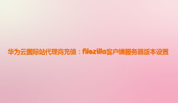 华为云国际站代理商充值：filezilla客户端服务器版本设置