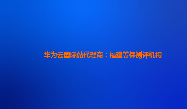 华为云国际站代理商：福建等保测评机构