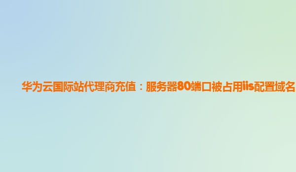 华为云国际站代理商充值：服务器80端口被占用iis配置域名