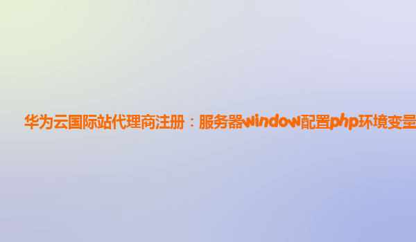 华为云国际站代理商注册：服务器window配置php环境变量