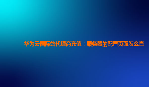 华为云国际站代理商充值：服务器的配置页面怎么查