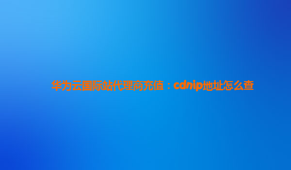 华为云国际站代理商充值：cdnip地址怎么查