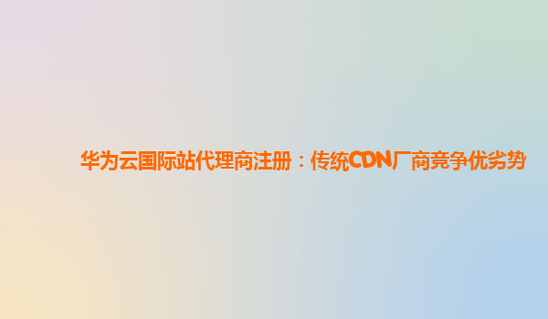 华为云国际站代理商注册：传统CDN厂商竞争优劣势