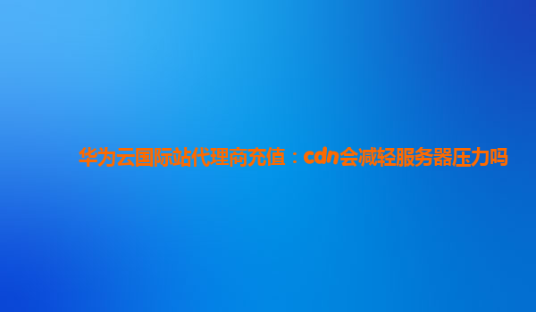 华为云国际站代理商充值：cdn会减轻服务器压力吗