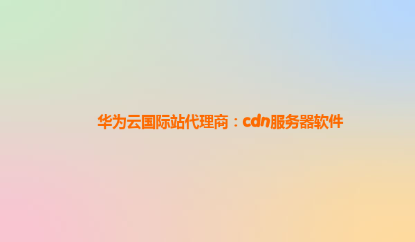 华为云国际站代理商：cdn服务器软件