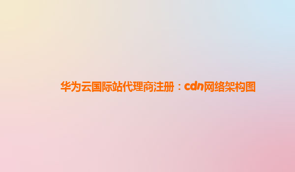 华为云国际站代理商注册：cdn网络架构图