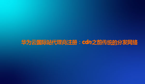 华为云国际站代理商注册：cdn之前传统的分发网络