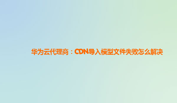 华为云代理商：CDN导入模型文件失败怎么解决