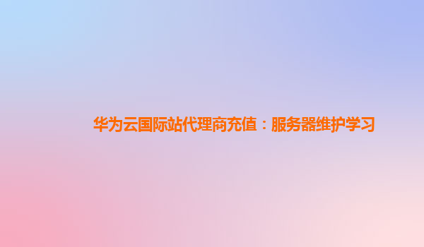 华为云国际站代理商充值：服务器维护学习