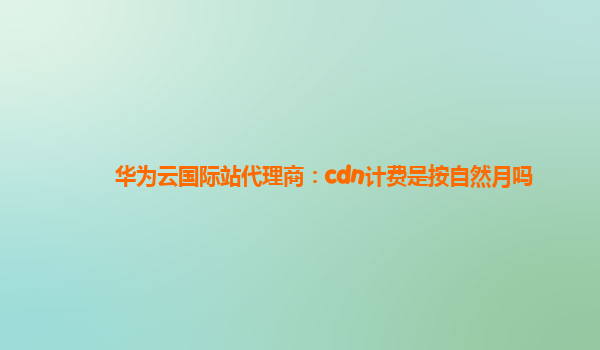 华为云国际站代理商：cdn计费是按自然月吗