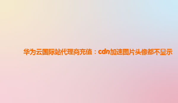 华为云国际站代理商充值：cdn加速图片头像都不显示