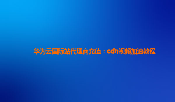 华为云国际站代理商充值：cdn视频加速教程