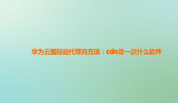 华为云国际站代理商充值：cdn是一款什么软件