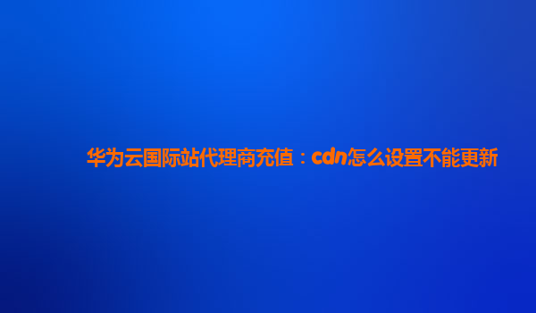 华为云国际站代理商充值：cdn怎么设置不能更新