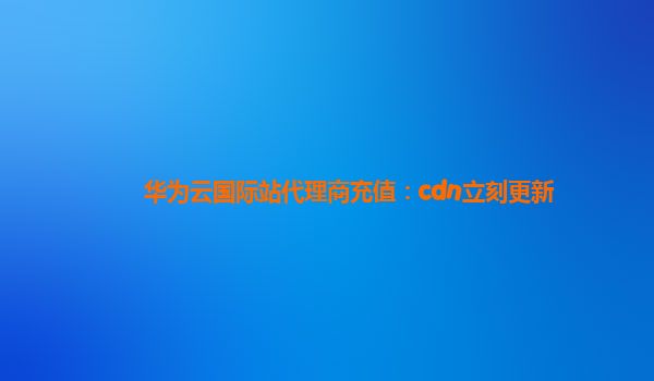 华为云国际站代理商充值：cdn立刻更新