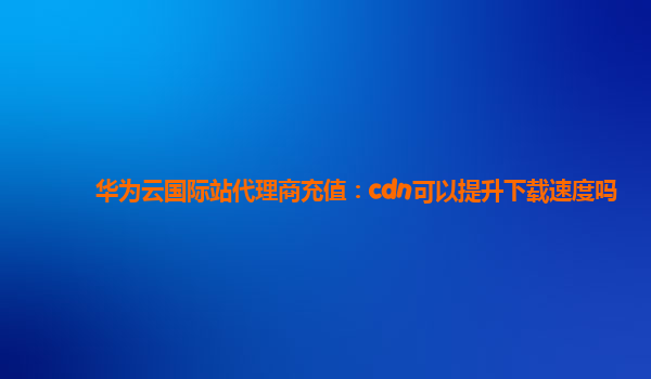 华为云国际站代理商充值：cdn可以提升下载速度吗