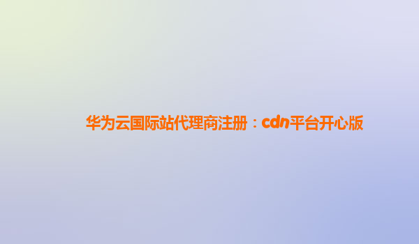 华为云国际站代理商注册：cdn平台开心版