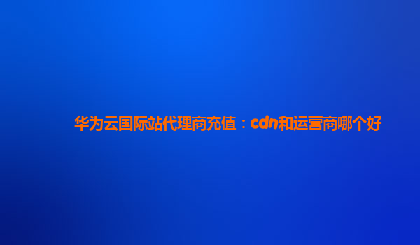 华为云国际站代理商充值：cdn和运营商哪个好