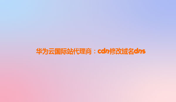 华为云国际站代理商：cdn修改域名dns